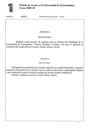 u EX Asignatura Prueba de Acceso a la Universidad de Extremadura Curso 20091O DISEÑO Tiempo máximo de la prueba 15 horas OPCIÓN A Ejercicio único Realizar cuatro bocetos de logotipos para la Oficina del Estudiante de la Universidad de Extremadura Técnica rotulador o similar Usa para el ejercicio la cuadrícula del cuadernillo de examen Puedes utilizar colores OPCIÓNB Ejercicio único Utilizando las operaciones de simetría especular en sentido horizontal y aumento progresivo del tamaño en el senti…