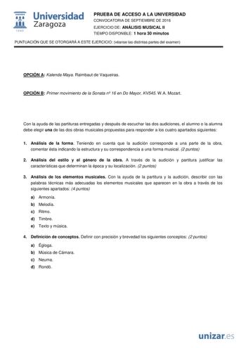  Universidad fil Zaragoza 1S42 PRUEBA DE ACCESO A LA UNIVERSIDAD CONVOCATORIA DE SEPTIEMBRE DE 2016 EJERCICIO DE ANÁLISIS MUSICAL II TIEMPO DISPONIBLE 1 hora 30 minutos PUNTUACIÓN QUE SE OTORGARÁ A ESTE EJERCICIO véanse las distintas partes del examen OPCIÓN A Kalenda Maya Raimbaut de Vaqueiras OPCIÓN B Primer movimiento de la Sonata n 16 en Do Mayor KV545 WA Mozart Con la ayuda de las partituras entregadas y después de escuchar las dos audiciones el alumno o la alumna debe elegir una de las do…