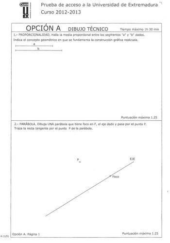 u EX Prueba de acceso a la Universidad de Extremadura 7 Curso 20122013  OPCION A  DIBUJO TECNICO Tiempo máximo lh 30 min l PROPORCIONALIDAD Halla la media proporcional entre los segmentos a y b dados Indica el concepto geométrico en que se fundamenta la construcción gráfica realizada a b Puntuación máxima 125 2 PARÁBOLA Dibuja UNA parábola que tiene foco en F el eje dado y pasa por el punto P Traza la recta tangente por el punto P de la parábola p EJE  Foco Opción A Página 1 Puntuación máxima 1…