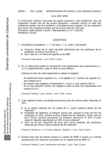 Districte universitari de Catalunya SRIE 3 PAU LOGSE MATEMTIQUES APLICADES A LES CINCIES SOCIALS Curs 20012002 A continuació trobareu lenunciat de quatre qestions i dos problemes Heu de respondre només tres de les quatre qestions i resoldre només un dels dos problemes podeu triar les qestions i el problema que vulgueu En les respostes que doneu heu dexplicar sempre qu és el que voleu fer i per qu Puntuació cada qestió 2 punts Total qestions 3 x 2  6 punts Problema 4 punts QESTIONS 1 Considereu …