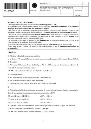 11 1111 1 111 111 11 1 11 11 03100587  Junio  2013 Química FE 1 PRUEBA DE ACCESO A LA UNIVERSIDAD 1 Duración 90min MODELO 02 Hoja 1 de 2 INSTRUCCIONES GENERALES En esta prueba las preguntas se han distribuido en dos opciones A y B Se deberá resolver exclusivamente una de las dos opciones indicando claramente en la cabecera del papel de examen cuál de esas dos opciones ha elegido En el caso de que se resolvieran preguntas pertenecientes a las dos opciones distintas lo que no está permitido sólo …