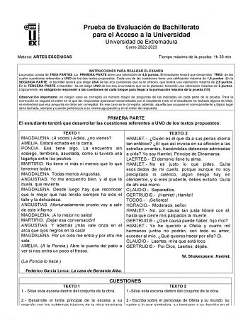 UNIV ERSIDAD DE EXTREMADURA Materia ARTES ESCÉNICAS Prueba de Evaluación de Bachillerato para el Acceso a la Universidad Universidad de Extremadura Curso 20222023 Tiempo máximo de la prueba 1h 30 min INSTRUCCIONES PARA REALIZAR EL EXAMEN La prueba consta de TRES PARTES La PRIMERA PARTE tiene una valoración de 45 puntos El estudiante tendrá que desarrollar TRES de las cuatro cuestiones referentes a UNO de los dos textos propuestos Cada una de las cuestiones tiene una calificación máxima de 15 pu…