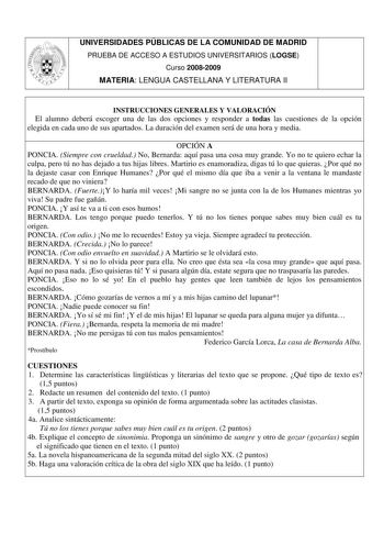 UNIVERSIDADES PÚBLICAS DE LA COMUNIDAD DE MADRID PRUEBA DE ACCESO A ESTUDIOS UNIVERSITARIOS LOGSE Curso 20082009 MATERIA LENGUA CASTELLANA Y LITERATURA II INSTRUCCIONES GENERALES Y VALORACIÓN El alumno deberá escoger una de las dos opciones y responder a todas las cuestiones de la opción elegida en cada uno de sus apartados La duración del examen será de una hora y media OPCIÓN A PONCIA Siempre con crueldad No Bernarda aquí pasa una cosa muy grande Yo no te quiero echar la culpa pero tú no has …