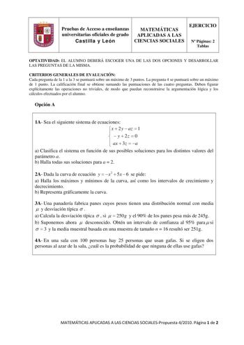 Pruebas de Acceso a enseñanzas universitarias oficiales de grado Castilla y León MATEMÁTICAS APLICADAS A LAS CIENCIAS SOCIALES EJERCICIO N Páginas 2 Tablas OPTATIVIDAD EL ALUMNO DEBERÁ ESCOGER UNA DE LAS DOS OPCIONES Y DESARROLLAR LAS PREGUNTAS DE LA MISMA CRITERIOS GENERALES DE EVALUACIÓN Cada pregunta de la 1 a la 3 se puntuará sobre un máximo de 3 puntos La pregunta 4 se puntuará sobre un máximo de 1 punto La calificación final se obtiene sumando las puntuaciones de las cuatro preguntas Debe…