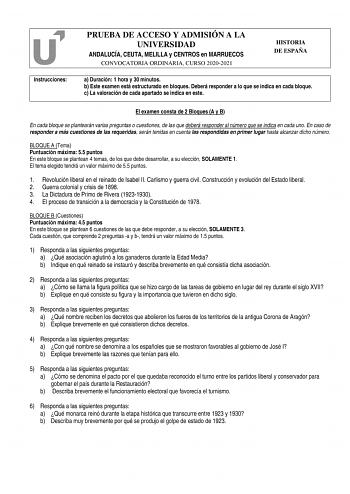 Instrucciones PRUEBA DE ACCESO Y ADMISIÓN A LA UNIVERSIDAD ANDALUCÍA CEUTA MELILLA y CENTROS en MARRUECOS CONVOCATORIA ORDINARIA CURSO 20202021 HISTORIA DE ESPAÑA a Duración 1 hora y 30 minutos b Este examen está estructurado en bloques Deberá responder a lo que se indica en cada bloque c La valoración de cada apartado se indica en este El examen consta de 2 Bloques A y B En cada bloque se plantearán varias preguntas o cuestiones de las que deberá responder al número que se indica en cada uno E…