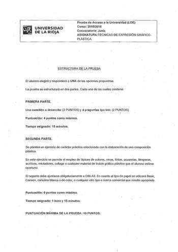 UNIVERSIDAD DE LA RIOJA Prueba de Acceso a la Universidad LOE Curso 20152016 Convocatoria Junic ASIGNATURATÉCNICAS DE EXPRESIÓN GRÁFICOPLÁSTICA ESTRUCTURA DE LA PRUEBA El alumno elegirá y responderá a UNA de las opciones propuestas  La prueba se estructurará en dos partes Cada una de las cuales contiene PRIMERA PARTE Una cuestión a desarrollar 2 PUNTOS y 4 preguntas tipo test 2 PUNTOS  f Puntuación 4 puntos como máximo 1  Tiempo asignado 15 minutos SEGUNDA PARTE Se plantea un ejercicio de carác…