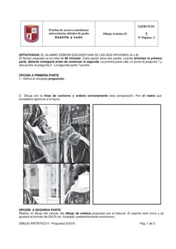 Pruebas de acceso a enseñanzas universitarias oficiales de grado Castilla y León  Dibujo Artístico II EJERCICIO 5 N Páginas 2 OPTATIVIDAD EL ALUMNO DEBERÁ ESCOGER UNA DE LAS DOS OPCIONES A o B El tiempo asignado es en total de 90 minutos Cada opción tiene dos partes cuando termines la primera parte deberás entregarla antes de comenzar la segunda La primera parte vale un punto la pregunta 1 y dos puntos la pregunta 2 La segunda parte 7 puntos OPCIÓN A PRIMERA PARTE 1 Define el concepto proporció…