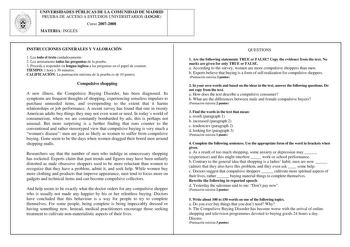 UNIVERSIDADES PÚBLICAS DE LA COMUNIDAD DE MADRID PRUEBA DE ACCESO A ESTUDIOS UNIVERSITARIOS LOGSE Curso 20072008 MATERIA INGLÉS INSTRUCCIONES GENERALES Y VALORACIÓN 1 Lea todo el texto cuidadosamente 2 Lea atentamente todas las preguntas de la prueba 3 Proceda a responder en lengua inglesa a las preguntas en el papel de examen TIEMPO 1 hora y 30 minutos CALIFICACIÓN La puntuación máxima de la prueba es de 10 puntos Compulsive shopping A new illness the Compulsive Buying Disorder has been diagno…