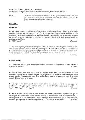 UNIVERSIDAD DE CASTILLALA MANCHA Pruebas de aptitud para el acceso a estudios universitarios Bachillerato LOGSE FÍSICA El alumno deberá contestar a una de las dos opciones propuestas A o B Los problemas puntúan 3 puntos cada uno y las cuestiones 1 punto cada una Se podrá utilizar una calculadora y una regla OPCIÓN A PROBLEMAS 1 Dos esferas conductoras aisladas y suficientemente alejadas entre sí de 6 y 1Ocm de radio están cargadas cada una con una carga de 5 108 C Las esferas se ponen en contac…