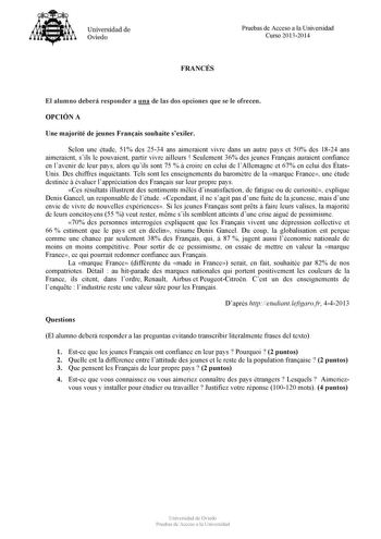 Universidad de Ovieclo FRANCÉS Pruebas de Acceso a la Universidad Curso 20132014 El alumno deberá responder a una de las dos opciones que se le ofrecen OPCIÓN A Une majorité de jeunes Franais souhaite sexiler Selon une étude 51 des 2534 ans aimeraient vivre dans un autre pays et 50 des 1824 ans aimeraient sils le pouvaient partir vivre ailleurs  Seulement 36 des jeunes Franais auraient confiance en lavenir de leur pays alors quils sont 75   croire en celui de lAllemagne et 67 en celui des États…