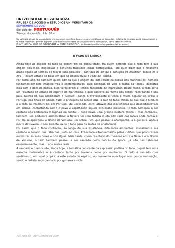 UNIVERSIDAD DE ZARAGOZA PRUEBA DE ACCESO A ESTUDIOS UNIVERSITARIOS SEPTIEMBRE DE 2007 Ejercicio de PORTUGUÉS Tiempo disponible 1 h 30 m Se valorará el uso de vocabulario y la notación científica Los errores ortográficos el desorden la falta de limpieza en la presentación y la mala redacción podrán suponer una disminución hasta de un punto en la calificación salvo casos extremos PUNTUACIÓN QUE SE OTORGARÁ A ESTE EJERCICIO véanse las distintas partes del examen O FADO DE LISBOA Ainda hoje as orig…