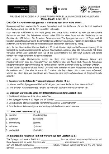 UNIVERSIDAD DE MURCIA 1     ae Ih Región de Murcia Universidad Politécnica de Cartagena PRUEBAS DE ACCESO A LA UNIVERSIDAD PARA EL ALUMNADO DE BACHILLERATO 136 ALEMÁN JUNIO 2015 OPCIÓN A  Radfahren ist gesund  Vielleicht aber doch nicht immer Bewegung und Sport sind wichtig fr unsere Gesundheit auch das Radfahren Fahren Sie doch tglich mit dem Rad zur Arbeit das hlt Sie fit empfehlen viele rzte Doch manchen Radfahrern ist das nicht genug Das Race Across America ist wohl das verrckteste Radrenne…