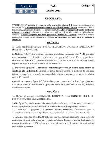 CiUG COMI IÓ INTERUNIVER ITARIA DE GALI IA PAU XUÑO 2011 Código 37 XEOGRAFÍA VALORACIÓN A primeira pregunta ten unha puntuación máxima de 2 puntos a resposta debe ser breve e precisa A segunda pregunta ten unha puntuación máxima de 2 puntos valorarase a correcta localización e relación dos elementos xeográficos solicitados A terceira pregunta ten unha puntuación máxima de 3 puntos valorarase a organización expositiva o desenvolvemento e a explicación dos contidos A cuarta pregunta ten unha punt…