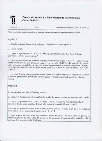 Prueba de Acceso a la Universidad de Extremadura u Curso 200708 EX   Asignatura        FISICA      Tiempo máximo de la prueba  1hora y 30 minutos  El alumno elegirá uno de los dos repertorios siguientes Cada una de las preguntas se calificará con 2 puntos Opción A 1 Espejos esféricos formación de imágenes y obtención de su fórmula general 2 Fusión nuclear 3 Diga si la sigu iente frase es CIERTA o FALSA y razone la respuesta Las líneas de campo gravitatorio terrestre nunca se cruzan 4 En el mode…