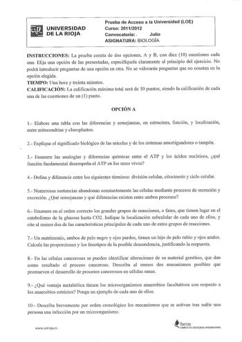 UNIVERSIDAD DE LA RIOJA Prueba de Acceso a la Universidad LOE Curso 20112012 Convocatoria  Julio ASIGNATURA BIOLOGÍA INSTRUCCIONES La prueba consta de dos opciones A y B con diez 10 cuestiones cada una Elija una opción de las presentadas especifíquela claramente al principio del ejercicio No podrá introducir preguntas de una opción en otra No se valorarán preguntas que no consten en la opción elegida TIEMPO Una hora y treinta minutos CALIFICACIÓN La calificación máxima total será de I Opuntos s…