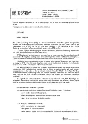 UNIVERSIDAD DE LA RIOJA Prueba de Acceso a la Universidad LOE Curso 20122013 Convocatoria Junio ASIGNATURA INGLÉS Hay dos opciones de examen A y B Se debe optar por una de ellas sin combinar preguntas de una y otra No se permiten diccionarios ni otros materiales didácticos OPCIÓN A Where are you The Global Positioning System GPS is a spacebased satellite navigation system that provides location and time information in ali weather anywhere on or near the Earth where there is an unobstructed line…