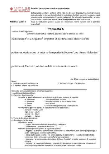 Pruebas de acceso a estudios universitarios Materia Latín II Esta prueba consta de un texto latino y de dos bloques de preguntas En la propuesta seleccionada el alumno debe traducir el texto latino hasta 6 puntos y contestar a dos cuestiones de las propuestas 2 puntos cada una Se valorarán la ortografía y la coherencia de las respuestas Al final debe entregarse esta hoja de examen Para la traducción puede usarse un diccionario latinoespañol con el apéndice gramatical Propuesta A Traducir el tex…