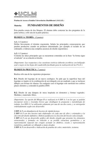 UNIVERSIDAD DE CASTILLA LA MANCHA Pruebas de Acceso a Estudios Universitarios Bachillerato LOGSE Materia FUNDAMENTOS DE DISEÑO Esta prueba consta de dos bloques El alumno debe contestar las dos preguntas de la parte teórica y sólo una de la parte práctica BLOQUE A TEORÍA 3 puntos A1 15 puntos Define brevemente el término ergonomía Señala las principales consecuencias que pueden producirse cuando un producto determinado por ejemplo el teclado de un ordenador evidencia una completa ausencia de di…