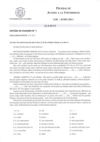 OPCIÓN DE EXAMEN N2 1 SPRACHBAUSTEINE 2 Punkte PRUEBAS DE ÁCCFSO A LA UNIVERSIDAD LOE  JUNIO 2011 ALEMÁN Líes den Text und kreuzc fr jede Liicke  18 die richtige Losung a b orler  IN D FUTSC HLAND 1f DER SCIICLE PATTAMON PETHPCTHONNG PLOY  18 aus Thailtnd A n rneintm erst11 Schulrag in Miill11 SchleswigHolsrein habe ich gestaum In der KJasse lerneo ja Jungeo und Mlldcheu wsanmen In Bangkok hin ich nur  1Miidchen zur Schule gegagen l11 lcutschland musstc ich viel leroen ch konnte am Anfang nur s…