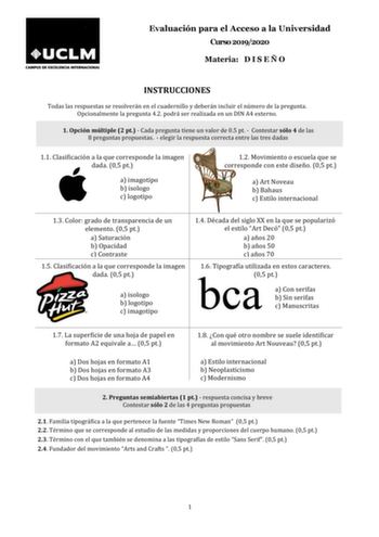 Evaluación para el Acceso a la Universidad Curso 20192020 Materia D I S E Ñ O INSTRUCCIONES Todas las respuestas se resolverán en el cuadernillo y deberán incluir el número de la pregunta Opcionalmente la pregunta 42 podrá ser realizada en un DIN A4 externo 1 Opción múltiple 2 pt  Cada pregunta tiene un valor de 05 pt  Contestar sólo 4 de las 8 preguntas propuestas  elegir la respuesta correcta entre las tres dadas 11 Clasificación a la que corresponde la imagen dada 05 pt a imagotipo b isologo…