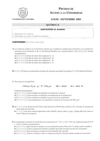 PRUEBAS DE ACCESO A LA UNIVERSIDAD UNIVERSIDAD DE CANTABRIA LOGSE  SEPTIEMBRE 2005 QUÍMICA INDICACIONES AL ALUMNO l Debe elegir tres cuestiones 2 Debe elegir una opción completo de pro blemas CUESTIONES 2 PUNTOS CADA UNA A Los números cuánticos n 1 del último electrón que completa la configuración electrónica en su estado fun damental de los elementos A B y C del Sistema Periódico son respectivamente 30 31 y 51 Indicar razonadamente a 05 PUNTOS El tipo de enlace del compuesto A  A b 05 PUNTOS E…