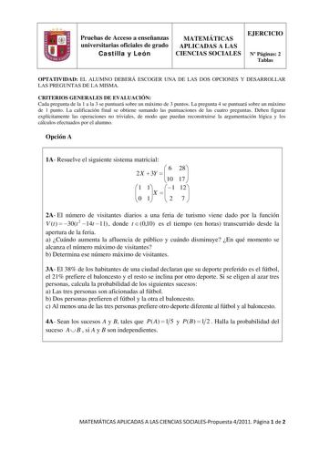 Pruebas de Acceso a enseñanzas universitarias oficiales de grado Castilla y León MATEMÁTICAS APLICADAS A LAS CIENCIAS SOCIALES EJERCICIO N Páginas 2 Tablas OPTATIVIDAD EL ALUMNO DEBERÁ ESCOGER UNA DE LAS DOS OPCIONES Y DESARROLLAR LAS PREGUNTAS DE LA MISMA CRITERIOS GENERALES DE EVALUACIÓN Cada pregunta de la 1 a la 3 se puntuará sobre un máximo de 3 puntos La pregunta 4 se puntuará sobre un máximo de 1 punto La calificación final se obtiene sumando las puntuaciones de las cuatro preguntas Debe…