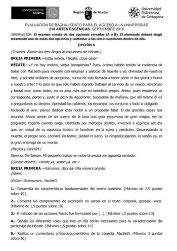 EVALUACIÓN DE BACHILLERATO PARA EL ACCESO A LA UNIVERSIDAD 210 ARTES ESCÉNICAS SEPTIEMBRE 2018 OBSERVACIÓN El examen consta de dos opciones cerradas A o B El alumnado deberá elegir solamente una de estas dos opciones y contestar a las cinco cuestiones dentro de ella OPCIÓN A Truenos Entran las tres Brujas al encuentro de Hécate BRUJA PRIMERAEstás airada Hécate Qué pasa HÉCATEY no hay motivo viejas harapientas Pues cómo habéis tenido la insolencia de tratar con Macbeth para moverle con enigmas y…