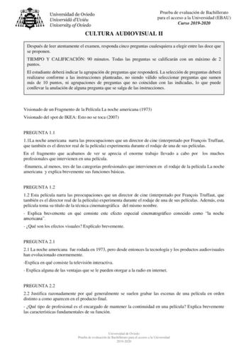 Prueba de evaluación de Bachillerato para el acceso a la Universidad EBAU Curso 20192020 CULTURA AUDIOVISUAL II Después de leer atentamente el examen responda cinco preguntas cualesquiera a elegir entre las doce que se proponen TIEMPO Y CALIFICACIÓN 90 minutos Todas las preguntas se calificarán con un máximo de 2 puntos El estudiante deberá indicar la agrupación de preguntas que responderá La selección de preguntas deberá realizarse conforme a las instrucciones planteadas no siendo válido selec…