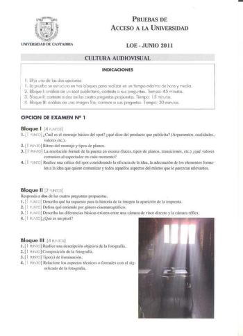 G1i l tc f1f f 1    m i   j f    tfl   UNIVERSIDAD DE CANTABRIA PRUEBAS DE ACCESO A LA UNIVERSIDAD LOE  JUNIO 2011 CULTURA AUDIOVISUAL INDICACIONES 1 Elio v 1a de las dos opcicnes 1 La prveb se esrxva en tres b oques para reilzar en un tienpo máxrno oe ho a y redia  2  Blcq ue 1 c nó lisis de un spol publicitario  conteste e ses ore9J1tos Tierrco 4 5 n nulos 3 Bloque 11 cp nleste a das e los uolro pregunlos propueslos Tiernpri 15 ninios 4 fllcq ue 111 cnó lisis ce uno irroge1 10  conrese o sus …