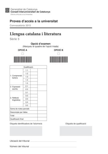 M Generalitat de Catalunya W Consell lnteruniversitari de Catalunya Oficina dAccés a la Universitat Proves daccés a la universitat Convocatria 2015 Llengua catalana i literatura Srie 5 Opció dexamen Marqueu el quadre de lopció triada OPCIÓ A OPCIÓ B D D Qualificació 11 12 1 C omprensió lectora 13 14 15 2 E xpressió 21 escrita 22 31 32 3 R eflexió lingística 33 34 35 Suma de notes parcials Descompte per faltes Total Qualificació final Etiqueta identificadora de lalumnea Etiqueta de qualificació …