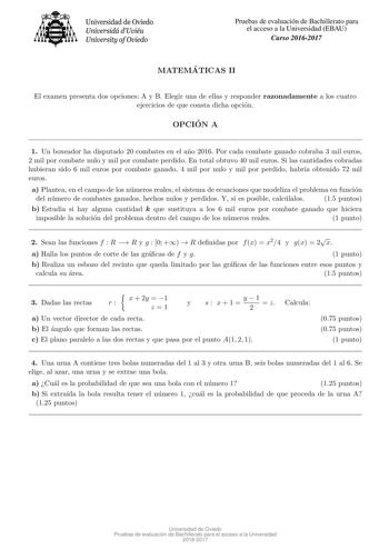 Universidad de Oviedo Universidá dUviéu University ofOviedo Pruebas de evaluacion de Bachillerato para el acceso a la Universidad EBAU Curso 20162017 MATEMA TICAS II El examen presenta dos opciones A y B Elegir una de ellas y responder razonadamente a los cuatro ejercicios de que consta dicha opcion OPCIO N A 1 Un boxeador ha disputado 20 combates en el ano 2016 Por cada combate ganado cobraba 3 mil euros 2 mil por combate nulo y mil por combate perdido En total obtuvo 40 mil euros Si las canti…