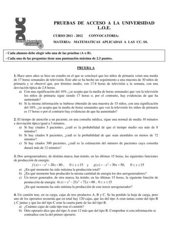 PRUEBAS DE ACCESO A LA UNIVERSIDAD LOE CURSO 2011  2012 CONVOCATORIA MATERIA MATEMATICAS APLICADAS A LAS CC SS  Cada alumno debe elegir sólo una de las pruebas A o B  Cada una de las preguntas tiene una puntuación máxima de 25 puntos PRUEBA A 1 Hace unos años se hizo un estudio en el que se concluyó que los niños de primaria veían una media de 17 horas semanales de televisión Este año se ha hecho un seguimiento a una muestra de 30 niños de primaria y se observó que por término medio ven 178 hor…