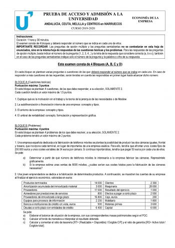 PRUEBA DE ACCESO Y ADMISIÓN A LA UNIVERSIDAD ANDALUCÍA CEUTA MELILLA y CENTROS en MARRUECOS CURSO 20192020 ECONOMÍA DE LA EMPRESA Instrucciones Duración 1 hora y 30 minutos El examen consta de 4 bloques y deberá responder al número que se indica en cada uno de ellos IMPORTANTE RECORDAR Las preguntas de opción múltiple y las preguntas semiabiertas no se contestarán en esta hoja de enunciados sino en la misma hoja de respuestas de las cuestiones teóricas y los problemas Para las respuestas de las…