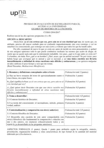 PRUEBAS DE EVALUACIÓN DE BACHILLERATO PARA EL ACCESO A LA UNIVERSIDAD EXAMEN DE HISTORIA DE LA FILOSOFÍA CURSO 20162017 Realizar una de las dos opciones propuestas A o B OPCIÓN A DESCARTES Ahora bien ya sé con certeza que soy pero aún no sé con claridad qué soy de suerte que en adelante preciso del mayor cuidado para no confundir imprudentemente otra cosa conmigo y así no enturbiar ese conocimiento que sostengo ser más cierto y evidente que todos los que he tenido antes Por ello examinaré de nu…