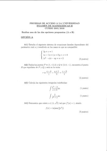 PRUEBAS DE ACCESO A LA UNIVERSIDAD EXAMEN DE MATEMÁTICAS 11 CURSO 20152016 Realiza una de las dos opciones propuestas A o B OPCIÓN A Al Estudia el siguiente sistema de ecuaciones lineales dependiente del parámetro real a y resuélvelo en los casos en que es compatible 2y  z  l  a  lx a 2y  z  O a2  ax  ay a 2 3 puntos  A2 Dados los puntos P  l 2 3 y Q 3 O 1 encuentra el punto R que equidista de P y Q y está en la recta rx14y3l z13 2 puntos A3 Calcula las siguientes integrales indefinidas Jxszdx …