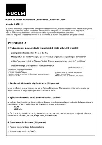 Pruebas de Acceso a Enseñanzas Universitarias Oficiales de Grado Materia LATÍN II El alumno debe elegir una propuesta En la propuesta seleccionada el alumno debe traducir el texto latino hasta 5 puntos y contestar a las tres cuestiones Se valorarán la ortografía y la coherencia de las respuestas Para la traducción puede usarse un diccionario latinoespañol con el apéndice gramatical Todas las preguntas se deben responder en el cuadernillo el alumno se queda con la hoja de examen PROPUESTA A 1Tra…