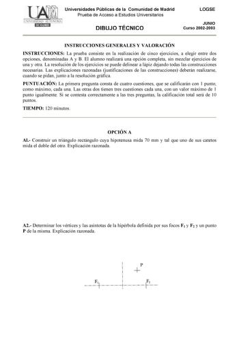 Universidades Públicas de la Comunidad de Madrid Prueba de Acceso a Estudios Universitarios DIBUJO TÉCNICO LOGSE JUNIO Curso 20022003 INSTRUCCIONES GENERALES Y VALORACIÓN INSTRUCCIONES La prueba consiste en la realización de cinco ejercicios a elegir entre dos opciones denominadas A y B El alumno realizará una opción completa sin mezclar ejercicios de una y otra La resolución de los ejercicios se puede delinear a lápiz dejando todas las construcciones necesarias Las explicaciones razonadas just…