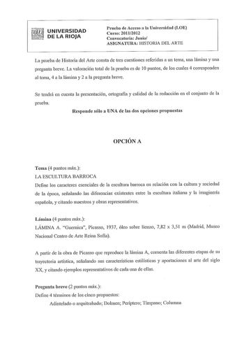 UNIVERSIDAD DE LA RIOJA Prueba de Acceso a la Universidad LOE Curso 20112012 Convocatoria Junio ASIGNATURA HISTORIA DEL ARTE La prueba de Historia del Arte consta de tres cuestiones referidas a un tema una lámina y una pregunta breve La valoración total de la prueba es de 1Opuntos de los cuales 4 corresponden al tema 4 a la lámina y 2 a la pregunta breve Se tendrá en cuenta la presentación ortografía y calidad de la redacción en el conjunto de la prueba Responde sólo a UNA de las dos opciones p…