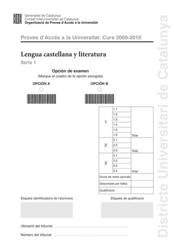 Districte Universitari de Catalunya Jfmm Generalitat de Catalunya Consell lnteruniversitari de Catalunya   Organització de Proves dAccés a la Universitat Proves dAccés a la Universitat Curs 20092010 Lengua castellana y literatura Serie 1 Opción de examen Marque el cuadro de la opción escogida OPCIÓN A D OPCIÓN B D Etiqueta identificadora de lalumnea 11 12 13 1 14 15 16 21 2 22 Total 23 Total 31 32 3 33 34 Total Suma de notes parcials Descompte per faltes Qualificació Etiqueta de qualificació Ub…