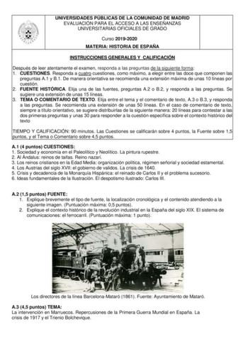 UNIVERSIDADES PÚBLICAS DE LA COMUNIDAD DE MADRID EVALUACIÓN PARA EL ACCESO A LAS ENSEÑANZAS UNIVERSITARIAS OFICIALES DE GRADO Curso 20192020 MATERIA HISTORIA DE ESPAÑA INSTRUCCIONES GENERALES Y CALIFICACIÓN Después de leer atentamente el examen responda a las preguntas de la siguiente forma 1 CUESTIONES Responda a cuatro cuestiones como máximo a elegir entre las doce que componen las preguntas A1 y B1 De manera orientativa se recomienda una extensión máxima de unas 10 líneas por cuestión 2 FUEN…