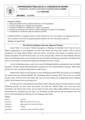 UNIVERSIDADES PÚBLICAS DE LA COMUNIDAD DE MADRID PRUEBA DE ACCESO A ESTUDIOS UNIVERSITARIOS LOGSE Curso 20082009 MATERIA  ALEMÁN INSTRUCCIONES 1 Haga una primera lectura cuidadosa del texto y de las preguntas 2 Lea una segunda vez y conteste a las preguntas 3 Conteste en LENGUA ALEMANA y según el texto dado 4 Escriba sus respuestas en la hoja de examen respetando el orden de las preguntas 5 Compruebe sus respuestas antes de entregar la prueba CALIFICACIÓN La pregunta quinta se podrá calificar d…