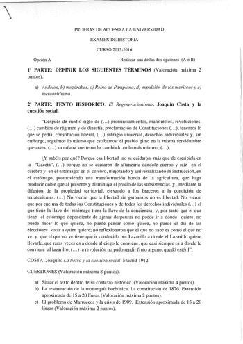 PRUEBAS DE ACCESO A LA UNIVERSIDAD EXAMEN DE HISTORIA CURSO 20152016 Opción A Realizar una de las dos opciones A o B l8 PARTE DEFINIR LOS SIGUIENTES TÉRMINOS Valoración máxima 2 puntos a Andeos b mozárabes c Reino de Pamplona d expulsión de los moriscos y e mercantilismo 2 PARTE TEXTO HISTORICO El Regeneracionismo Joaquín Costa y la cuestión social Después de medio siglo de   pronunciamientos manifiestos revoluciones cambios de régimen y de dinastía proclamación de Constituciones   tenemos lo q…