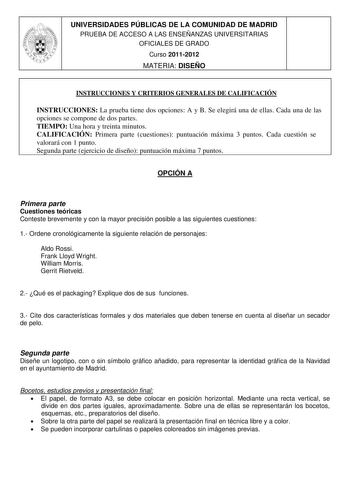 UNIVERSIDADES PÚBLICAS DE LA COMUNIDAD DE MADRID PRUEBA DE ACCESO A LAS ENSEÑANZAS UNIVERSITARIAS OFICIALES DE GRADO Curso 20112012 MATERIA DISEÑO INSTRUCCIONES Y CRITERIOS GENERALES DE CALIFICACIÓN INSTRUCCIONES La prueba tiene dos opciones A y B Se elegirá una de ellas Cada una de las opciones se compone de dos partes TIEMPO Una hora y treinta minutos CALIFICACIÓN Primera parte cuestiones puntuación máxima 3 puntos Cada cuestión se valorará con 1 punto Segunda parte ejercicio de diseño puntua…