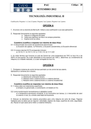 CiUG COMIS IÓN INTERUNIVERSITAR IA DE GALICIA PAU SETEMBRO 2012 Código 28 TECNOLOXÍA INDUSTRIAL II Cualificación Preguntas 1 e 2 ata 25 puntos Pregunta 3 ata 2 puntos Pregunta 4 ata 3 puntos OPCIÓN A 1 Enunciar a lei ou teorema de Bernouilli Indicar a súa xustificación e as súas aplicacións 2 Responder brevemente os seguintes apartados a Debuxa un diagrama de fases b Indica que significan as liñas e os campos presentes c Explica como se utiliza Cuestións xustifica a resposta nun máximo de dúas …