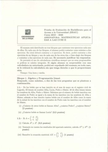 UNIVERSIDAD DE LA RIOJA Prueba de Evaluación de Bachillerato para el Acceso a la Universidad EBAU  Curso 2019  2020 ASIGNATURA MATEMÁTICAS APLICA DAS A LAS CCSS 11 El examen está distribuido en tres bloques que contienen tres ejercicios cada uno de ellos De cada uno de los bloques el alumno podrá contestar como máximo a dos ejercicios En total deberá contestar a 4 ejercicios Es decir  podrá contestar a dos ejercicios de un bloque y uno de cada uno de los otros dos o bien elegir dos bloques y co…