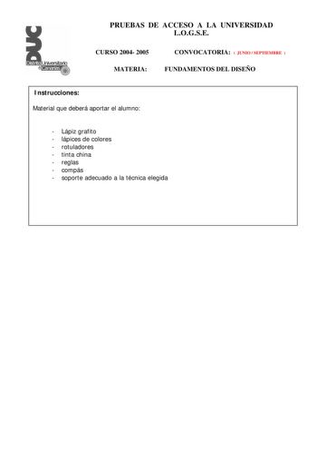 PRUEBAS DE ACCESO A LA UNIVERSIDAD LOGSE CURSO 2004 2005 MATERIA CONVOCATORIA  JUNIO  SEPTIEMBRE  FUNDAMENTOS DEL DISEÑO Instrucciones Material que deberá aportar el alumno  Lápiz grafito  lápices de colores  rotuladores  tinta china  reglas  compás  soporte adecuado a la técnica elegida PRUEBAS DE ACCESO A LA UNIVERSIDAD LOGSE CURSO 2004 2005 MATERIA CONVOCATORIA FUNDAMENTOS DEL DISEÑO Esquema de la prueba Primera Parte 3 opciones a elegir una cualesquiera Segunda Parte 1 opción única Primera …