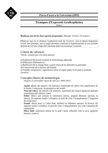 UIB M Prova daccés a la Universitat 2009 Tcniques dExpressió Graficoplstica Model 2 Realitzau una de les dues opcions proposades Durada 2 hores i 30 minuts Observau que no es demana lacabament total de lexercici sinó el desenvolupament inicial ben plantejat que us pugui permetre continuarlo hipotticament en una jornada distinta de la dara Llegiu bé lenunciat abans de comenar lexercici Criteris de valoració Vlids i comuns per a les dues opcions a Explicació del procés emprant la terminologia ade…