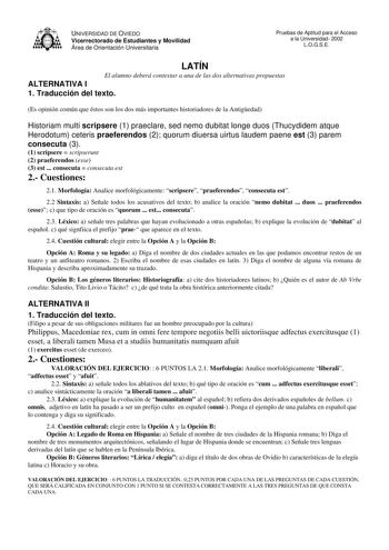 UNIVERSIDAD DE OVIEDO Vicerrectorado de Estudiantes y Movilidad Área de Orientación Universitaria Pruebas de Aptitud para el Acceso a la Universidad 2002 LOGSE LATÍN El alumno deberá contestar a una de las dos alternativas propuestas ALTERNATIVA I 1 Traducción del texto Es opinión común que éstos son los dos más importantes historiadores de la Antigedad Historiam multi scripsere 1 praeclare sed nemo dubitat longe duos Thucydidem atque Herodotum ceteris praeferendos 2 quorum diuersa uirtus laude…