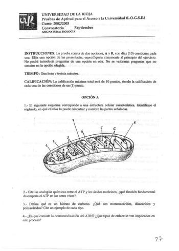 UNIVERSIDAD DE LA RIOJA Pruebas de Aptitud para el Acceso a la Universidad LOGSE Curso 20022003 Convocatoria   Septiembre ASIGNATURA BJOLOGIA INSTRUCCIONES La prueba consta de dos opciones A y B con diez 10 cuestiones cada una Elija una opción de las presentadas especifiquela claramente al principio del ejercicio No podrá introducir preguntas de una opción en otra No se valorarán preguntas que no consten en la opción elegida TIEMPO Una hora y treinta minutos CALIFICACIÓN La calificación máxima …