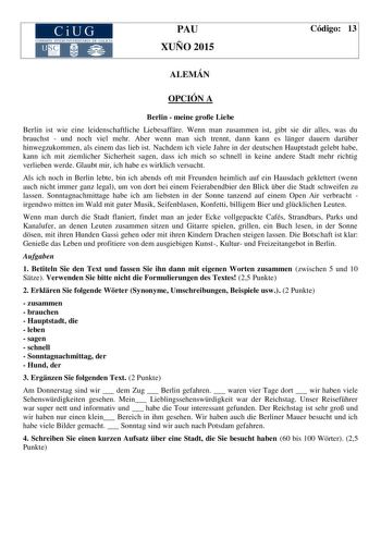 CiUG COM ISIÓN INT ERUN IVE RSITA RIA DE GA LI C IA PAU XUÑO 2015 Código 13 ALEMÁN OPCIÓN A Berlin  meine groe Liebe Berlin ist wie eine leidenschaftliche Liebesaffre Wenn man zusammen ist gibt sie dir alles was du brauchst  und noch viel mehr Aber wenn man sich trennt dann kann es lnger dauern darber hinwegzukommen als einem das lieb ist Nachdem ich viele Jahre in der deutschen Hauptstadt gelebt habe kann ich mit ziemlicher Sicherheit sagen dass ich mich so schnell in keine andere Stadt mehr r…